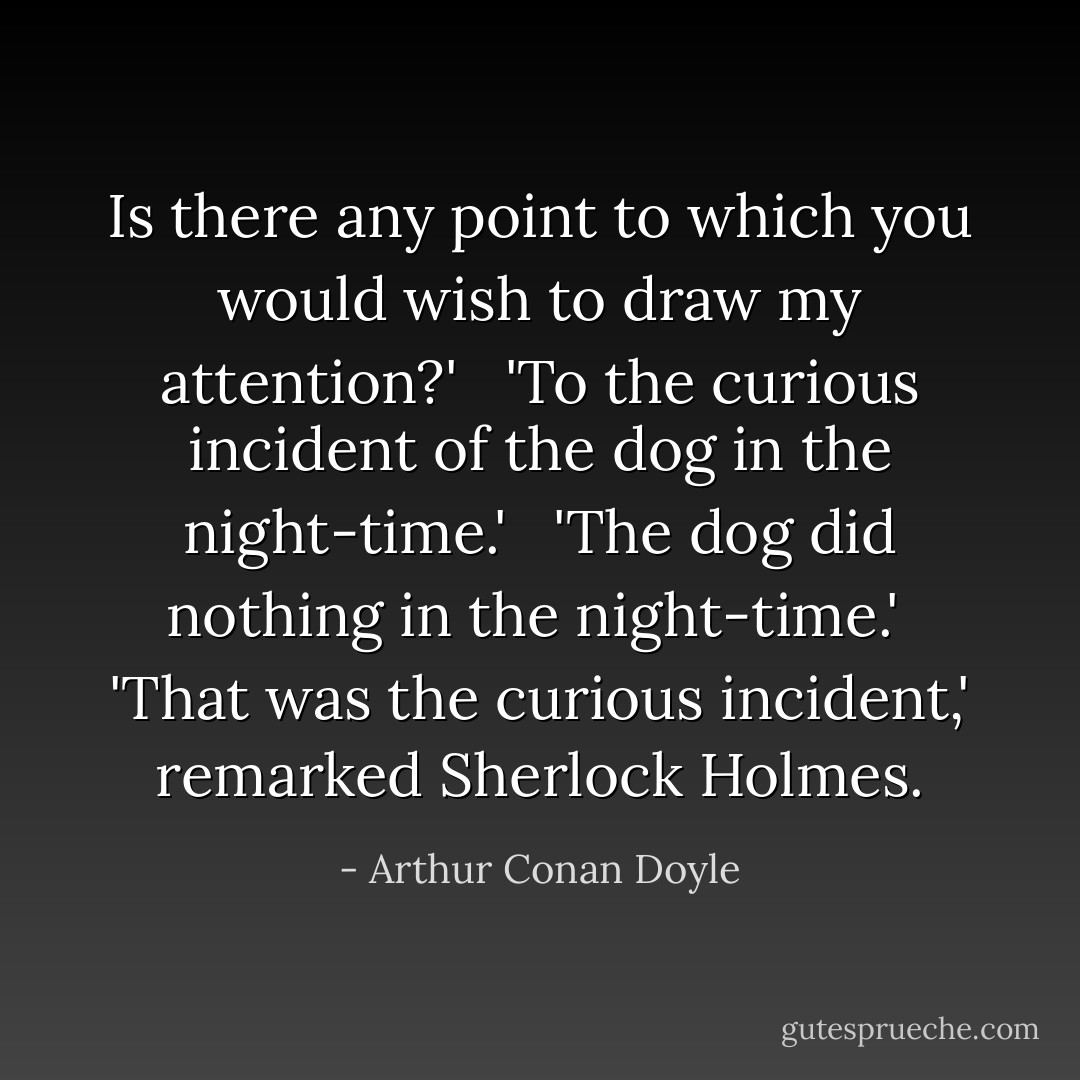 Is there any point to which you would wish to draw my attention?' <br /><br />'To the curious incident of the dog in the night-time.' <br /><br />'The dog did nothing in the night-time.'<br /><br />'That was the curious incident,' remarked Sherlock Holmes. - Arthur Conan Doyle