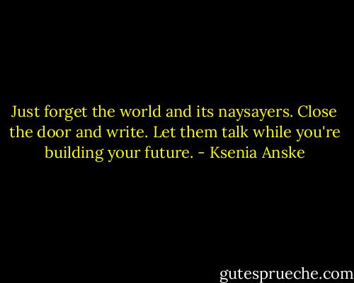 Just forget the world and its naysayers. Close the door and write. Let them talk while you're building your future. - Ksenia Anske
