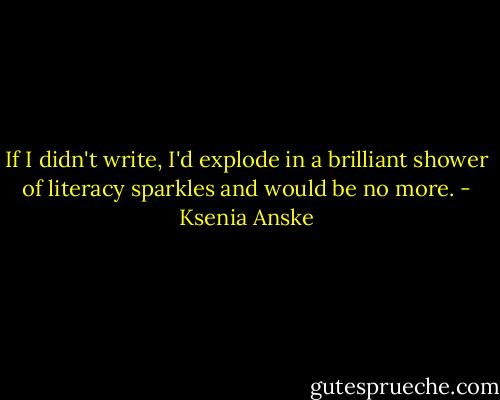 If I didn't write, I'd explode in a brilliant shower of literacy sparkles and would be no more. - Ksenia Anske