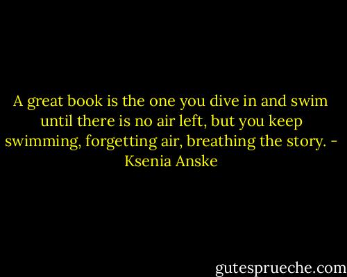 A great book is the one you dive in and swim until there is no air left, but you keep swimming, forgetting air, breathing the story. - Ksenia Anske