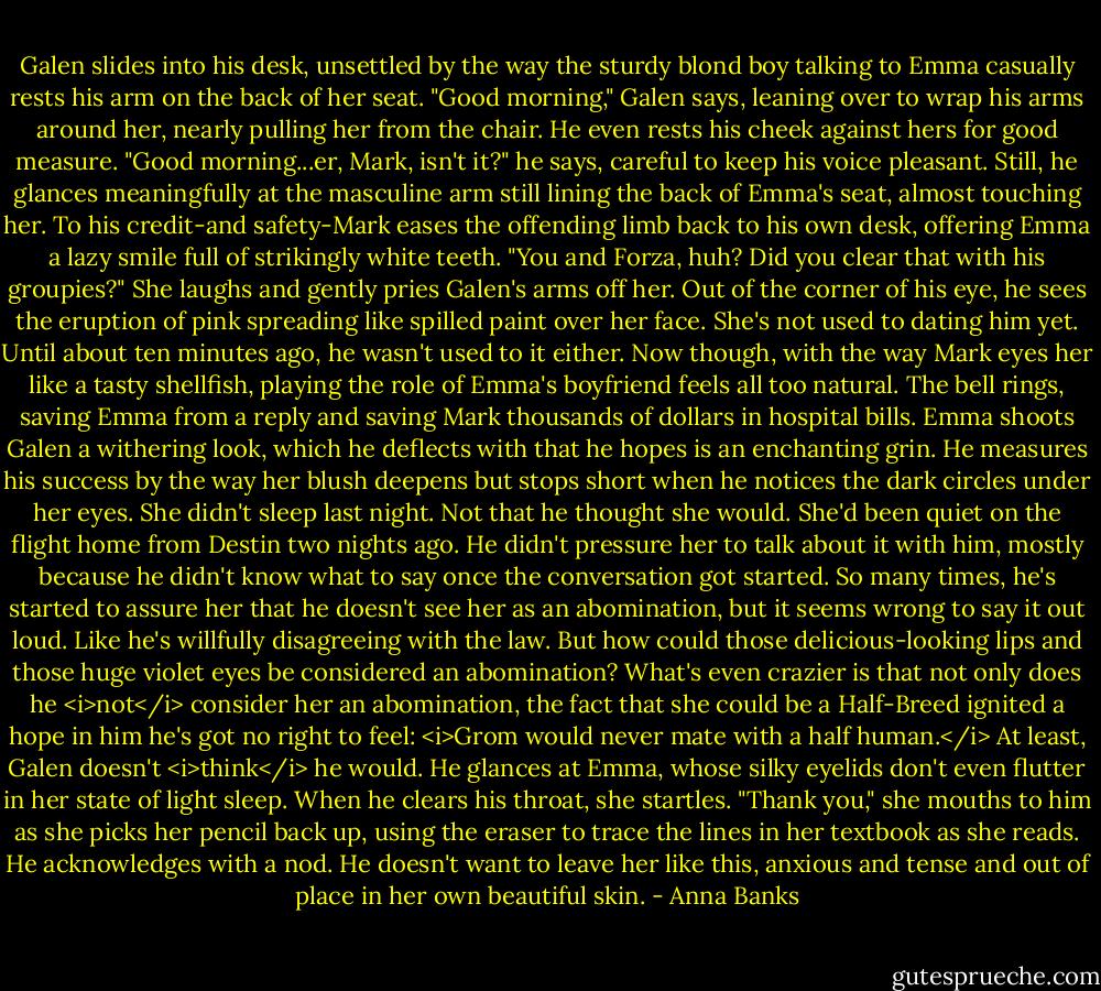 Galen slides into his desk, unsettled by the way the sturdy blond boy talking to Emma casually rests his arm on the back of her seat.<br />"Good morning," Galen says, leaning over to wrap his arms around her, nearly pulling her from the chair. He even rests his cheek against hers for good measure. "Good morning...er, Mark, isn't it?" he says, careful to keep his voice pleasant. Still, he glances meaningfully at the masculine arm still lining the back of Emma's seat, almost touching her.<br />To his credit-and safety-Mark eases the offending limb back to his own desk, offering Emma a lazy smile full of strikingly white teeth. "You and Forza, huh? Did you clear that with his groupies?"<br />She laughs and gently pries Galen's arms off her. Out of the corner of his eye, he sees the eruption of pink spreading like spilled paint over her face. She's not used to dating him yet. Until about ten minutes ago, he wasn't used to it either. Now though, with the way Mark eyes her like a tasty shellfish, playing the role of Emma's boyfriend feels all too natural.<br />The bell rings, saving Emma from a reply and saving Mark thousands of dollars in hospital bills. Emma shoots Galen a withering look, which he deflects with that he hopes is an enchanting grin. He measures his success by the way her blush deepens but stops short when he notices the dark circles under her eyes.<br />She didn't sleep last night. Not that he thought she would. She'd been quiet on the flight home from Destin two nights ago. He didn't pressure her to talk about it with him, mostly because he didn't know what to say once the conversation got started. So many times, he's started to assure her that he doesn't see her as an abomination, but it seems wrong to say it out loud. Like he's willfully disagreeing with the law. But how could those delicious-looking lips and those huge violet eyes be considered an abomination?<br />What's even crazier is that not only does he <i>not</i> consider her an abomination, the fact that she could be a Half-Breed ignited a hope in him he's got no right to feel: <i>Grom would never mate with a half human.</i> At least, Galen doesn't <i>think</i> he would.<br />He glances at Emma, whose silky eyelids don't even flutter in her state of light sleep. When he clears his throat, she startles. "Thank you," she mouths to him as she picks her pencil back up, using the eraser to trace the lines in her textbook as she reads. He acknowledges with a nod. He doesn't want to leave her like this, anxious and tense and out of place in her own beautiful skin. - Anna Banks