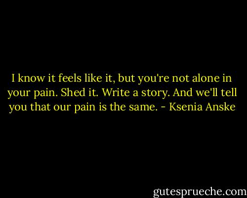 I know it feels like it, but you're not alone in your pain. Shed it. Write a story. And we'll tell you that our pain is the same. - Ksenia Anske