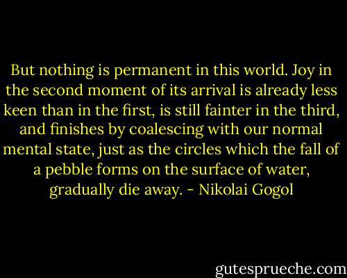 But nothing is permanent in this world. Joy in the second moment of its arrival is already less keen than in the first, is still fainter in the third, and finishes by coalescing with our normal mental state, just as the circles which the fall of a pebble forms on the surface of water, gradually die away. - Nikolai Gogol