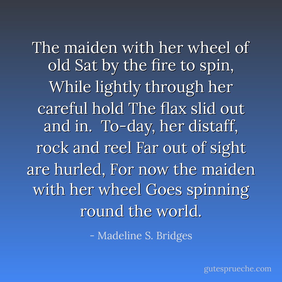 The maiden with her wheel of old<br />Sat by the fire to spin,<br />While lightly through her careful hold<br />The flax slid out and in.<br /><br />To-day, her distaff, rock and reel<br />Far out of sight are hurled,<br />For now the maiden with her wheel<br />Goes spinning round the world. - Madeline S. Bridges