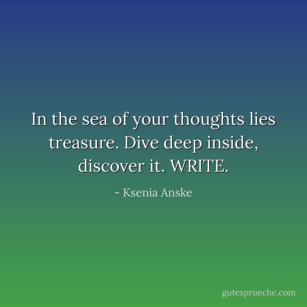 In the sea of your thoughts lies treasure. Dive deep inside, discover it. WRITE. - Ksenia Anske