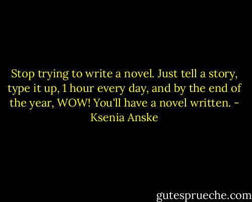 Stop trying to write a novel. Just tell a story, type it up, 1 hour every day, and by the end of the year, WOW! You'll have a novel written. - Ksenia Anske