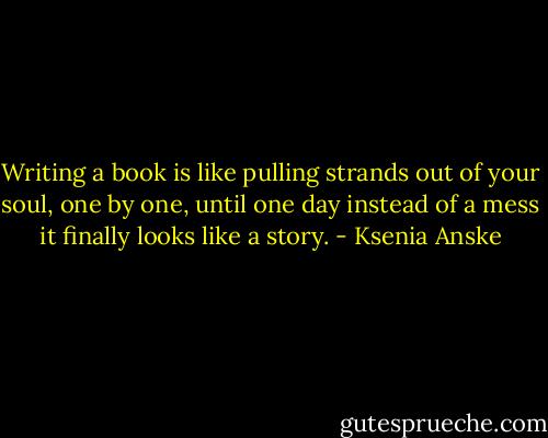 Writing a book is like pulling strands out of your soul, one by one, until one day instead of a mess it finally looks like a story. - Ksenia Anske