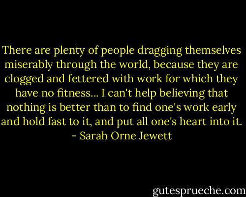 There are plenty of people dragging themselves miserably through the world, because they are clogged and fettered with work for which they have no fitness... I can't help believing that nothing is better than to find one's work early and hold fast to it, and put all one's heart into it. - Sarah Orne Jewett