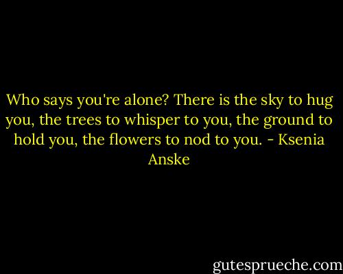 Who says you're alone? There is the sky to hug you, the trees to whisper to you, the ground to hold you, the flowers to nod to you. - Ksenia Anske