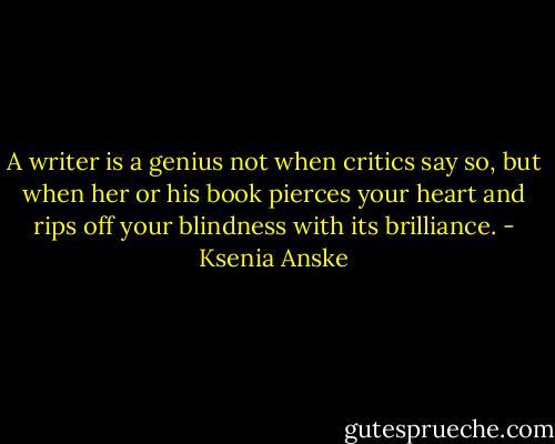 A writer is a genius not when critics say so, but when her or his book pierces your heart and rips off your blindness with its brilliance. - Ksenia Anske