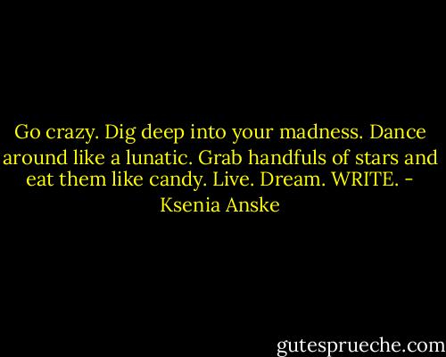 Go crazy. Dig deep into your madness. Dance around like a lunatic. Grab handfuls of stars and eat them like candy. Live. Dream. WRITE. - Ksenia Anske