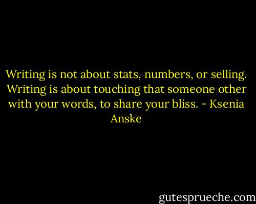 Writing is not about stats, numbers, or selling. Writing is about touching that someone other with your words, to share your bliss. - Ksenia Anske