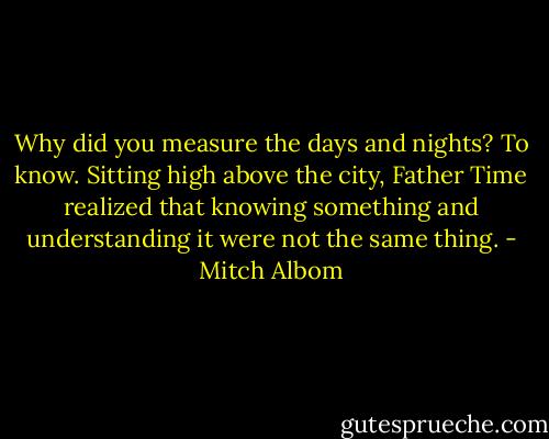 Why did you measure the days and nights? To know. Sitting high above the city, Father Time realized that knowing something and understanding it were not the same thing. - Mitch Albom