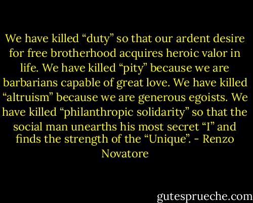 We have killed “duty” so that our ardent desire for free brotherhood acquires heroic valor in life. We have killed “pity” because we are barbarians capable of great love. We have killed “altruism” because we are generous egoists. We have killed “philanthropic solidarity” so that the social man unearths his most secret “I” and finds the strength of the “Unique”. - Renzo Novatore