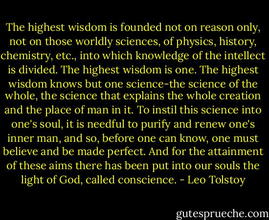 The highest wisdom is founded not on reason only, not on those worldly sciences, of physics, history, chemistry, etc., into which knowledge of the intellect is divided. The highest wisdom is one. The highest wisdom knows but one science-the science of the whole, the science that explains the whole creation and the place of man in it. To instil this science into one's soul, it is needful to purify and renew one's inner man, and so, before one can know, one must believe and be made perfect. And for the attainment of these aims there has been put into our souls the light of God, called conscience. - Leo Tolstoy