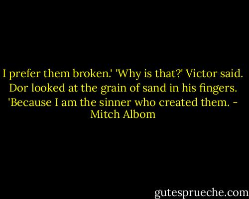 I prefer them broken.'<br />'Why is that?' Victor said.<br />Dor looked at the grain of sand in his fingers.<br />'Because I am the sinner who created them. - Mitch Albom
