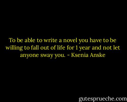 To be able to write a novel you have to be willing to fall out of life for 1 year and not let anyone sway you. - Ksenia Anske