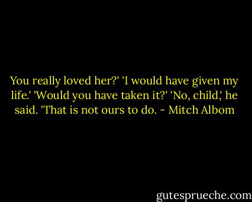 You really loved her?'<br />'I would have given my life.'<br />'Would you have taken it?'<br />'No, child,' he said.<br />'That is not ours to do. - Mitch Albom