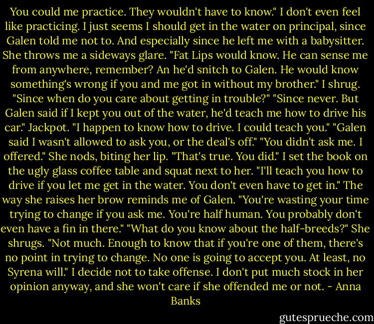 You could me practice. They wouldn't have to know." I don't even feel like practicing. I just seems I should get in the water on principal, since Galen told me not to. And especially since he left me with a babysitter.<br />She throws me a sideways glare. "Fat Lips would know. He can sense me from anywhere, remember? An he'd snitch to Galen. He would know something's wrong if you and me got in without my brother."<br />I shrug. "Since when do you care about getting in trouble?"<br />"Since never. But Galen said if I kept you out of the water, he'd teach me how to drive his car."<br />Jackpot. "I happen to know how to drive. I could teach you."<br />"Galen said I wasn't allowed to ask you, or the deal's off."<br />"You didn't ask me. I offered."<br />She nods, biting her lip. "That's true. You did."<br />I set the book on the ugly glass coffee table and squat next to her. "I'll teach you how to drive if you let me get in the water. You don't even have to get in."<br />The way she raises her brow reminds me of Galen. "You're wasting your time trying to change if you ask me. You're half human. You probably don't even have a fin in there."<br />"What do you know about the half-breeds?"<br />She shrugs. "Not much. Enough to know that if you're one of them, there's no point in trying to change. No one is going to accept you. At least, no Syrena will."<br />I decide not to take offense. I don't put much stock in her opinion anyway, and she won't care if she offended me or not. - Anna Banks