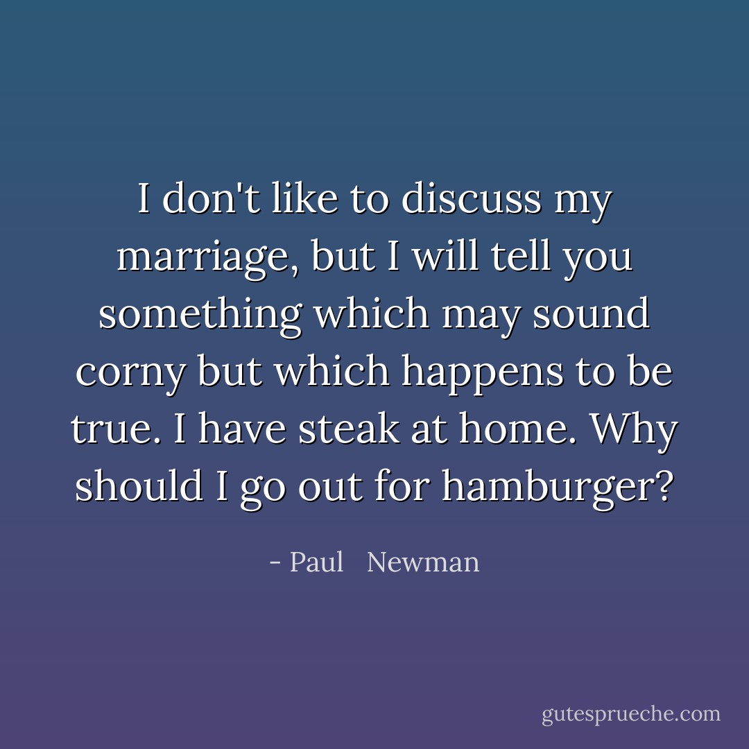 I don't like to discuss my marriage, but I will tell you something which may sound corny but which happens to be true. I have steak at home. Why should I go out for hamburger? - Paul   Newman