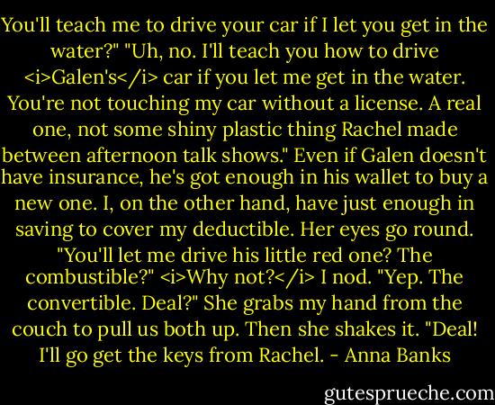 You'll teach me to drive your car if I let you get in the water?"<br />"Uh, no. I'll teach you how to drive <i>Galen's</i> car if you let me get in the water. You're not touching my car without a license. A real one, not some shiny plastic thing Rachel made between afternoon talk shows." Even if Galen doesn't have insurance, he's got enough in his wallet to buy a new one. I, on the other hand, have just enough in saving to cover my deductible.<br />Her eyes go round. "You'll let me drive his little red one? The combustible?"<br /><i>Why not?</i> I nod. "Yep. The convertible. Deal?"<br />She grabs my hand from the couch to pull us both up. Then she shakes it. "Deal! I'll go get the keys from Rachel. - Anna Banks