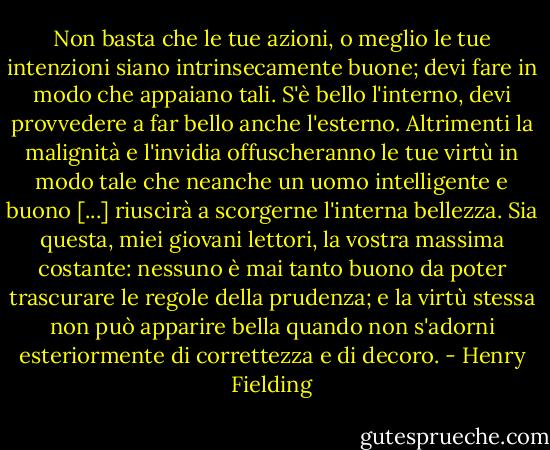 Non basta che le tue azioni, o meglio le tue intenzioni siano intrinsecamente buone; devi fare in modo che appaiano tali. S'è bello l'interno, devi provvedere a far bello anche l'esterno. Altrimenti la malignità e l'invidia offuscheranno le tue virtù in modo tale che neanche un uomo intelligente e buono [...] riuscirà a scorgerne l'interna bellezza. Sia questa, miei giovani lettori, la vostra massima costante: nessuno è mai tanto buono da poter trascurare le regole della prudenza; e la virtù stessa non può apparire bella quando non s'adorni esteriormente di correttezza e di decoro. - Henry Fielding