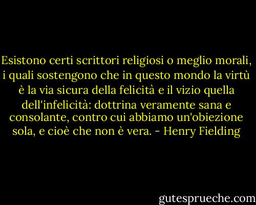 Esistono certi scrittori religiosi o meglio morali, i quali sostengono che in questo mondo la virtù è la via sicura della felicità e il vizio quella dell'infelicità: dottrina veramente sana e consolante, contro cui abbiamo un'obiezione sola, e cioè che non è vera. - Henry Fielding
