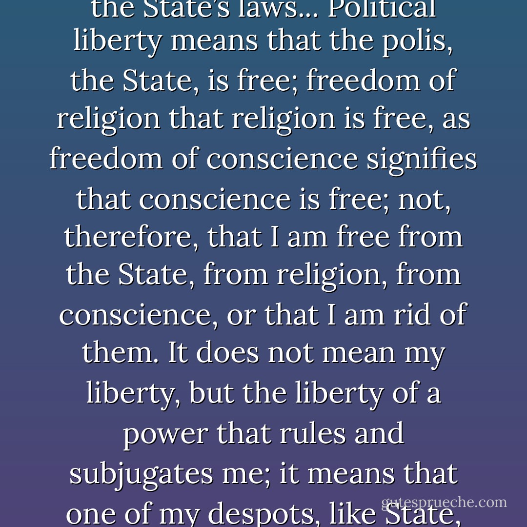 Political liberty,” what are we to understand by that? Perhaps the individual’s independence of the State and its laws? No; on the contrary, the individual’s subjection in the State and to the State’s laws... Political liberty means that the polis, the State, is free; freedom of religion that religion is free, as freedom of conscience signifies that conscience is free; not, therefore, that I am free from the State, from religion, from conscience, or that I am rid of them. It does not mean my liberty, but the liberty of a power that rules and subjugates me; it means that one of my despots, like State, religion, conscience, is free. State, religion, conscience, these despots, make me a slave, and their liberty is my slavery. - Max Stirner