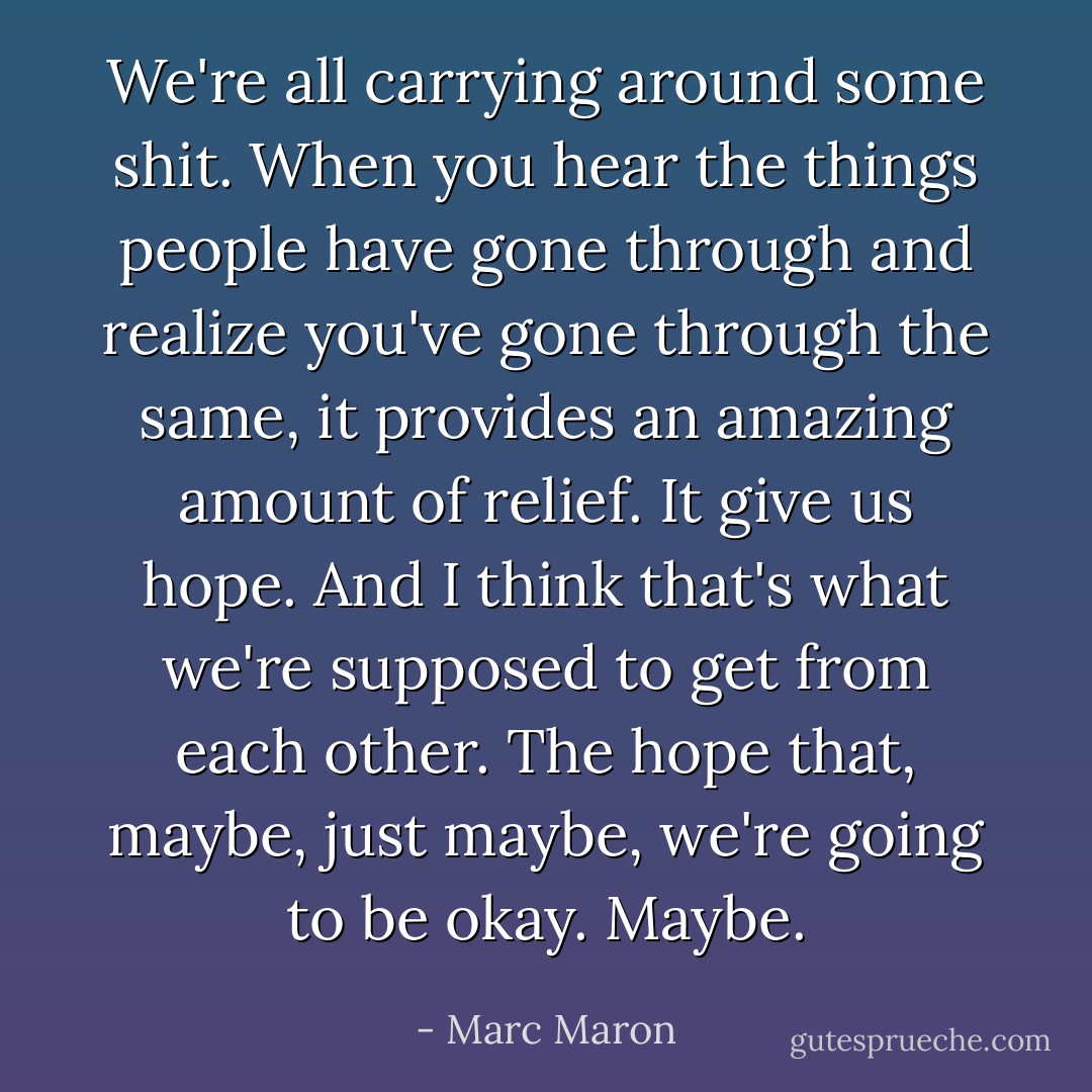 We're all carrying around some shit. When you hear the things people have gone through and realize you've gone through the same, it provides an amazing amount of relief. It give us hope. And I think that's what we're supposed to get from each other. The hope that, maybe, just maybe, we're going to be okay. Maybe. - Marc Maron