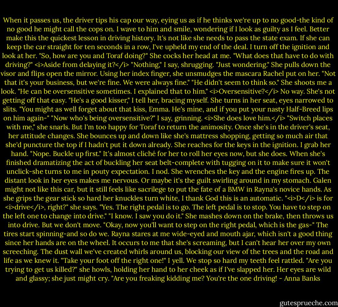 When it passes us, the driver tips his cap our way, eying us as if he thinks we're up to no good-the kind of no good he might call the cops on. I wave to him and smile, wondering if I look as guilty as I feel. Better make this the quickest lesson in driving history. It's not like she needs to pass the state exam. If she can keep the car straight for ten seconds in a row, I've upheld my end of the deal.<br />I turn off the ignition and look at her. "So, how are you and Toraf doing?"<br />She cocks her head at me. "What does that have to do with driving?"<br /><i>Aside from delaying it?</i> "Nothing," I say, shrugging. "Just wondering."<br />She pulls down the visor and flips open the mirror. Using her index finger, she unsmudges the mascara Rachel put on her. "Not that it's your business, but we're fine. We were always fine."<br />"He didn't seem to think so."<br />She shoots me a look. "He can be oversensitive sometimes. I explained that to him."<br /><i>Oversensitive?</i> No way. She's not getting off that easy. "He's a good kisser," I tell her, bracing myself.<br />She turns in her seat, eyes narrowed to slits. "You might as well forget about that kiss, Emma. He's mine, and if you put your nasty Half-Breed lips on him again-"<br />"Now who's being oversensitive?" I say, grinning. <i>She does love him.</i><br />"Switch places with me," she snarls. But I'm too happy for Toraf to return the animosity.<br />Once she's in the driver's seat, her attitude changes. She bounces up and down like she's mattress shopping, getting so much air that she'd puncture the top if I hadn't put it down already. She reaches for the keys in the ignition. I grab her hand. "Nope. Buckle up first."<br />It's almost cliché for her to roll her eyes now, but she does. When she's finished dramatizing the act of buckling her seat belt-complete with tugging on it to make sure it won't unclick-she turns to me in pouty expectation. I nod.<br />She wrenches the key and the engine fires up. The distant look in her eyes makes me nervous. Or maybe it's the guilt swirling around in my stomach. Galen might not like this car, but it still feels like sacrilege to put the fate of a BMW in Rayna's novice hands. As she grips the gear stick so hard her knuckles turn white, I thank God this is an automatic.<br />"<i>D</i> is for <i>drive</i>, right?" she says.<br />"Yes. The right pedal is to go. The left pedal is to stop. You have to step on the left one to change into drive."<br />"I know. I saw you do it." She mashes down on the brake, then throws us into drive. But we don't move.<br />"Okay, now you'll want to step on the right pedal, which is the gas-"<br />The tires start spinning-and so do we. Rayna stares at me wide-eyed and mouth ajar, which isn't a good thing since her hands are on the wheel. It occurs to me that she's screaming, but I can't hear her over my own screeching. The dust wall we've created whirls around us, blocking our view of the trees and the road and life as we knew it.<br />"Take your foot off the right one!" I yell. We stop so hard my teeth feel rattled.<br />"Are you trying to get us killed?" she howls, holding her hand to her cheek as if I've slapped her. Her eyes are wild and glassy; she just might cry.<br />"Are you freaking kidding me? You're the one driving! - Anna Banks