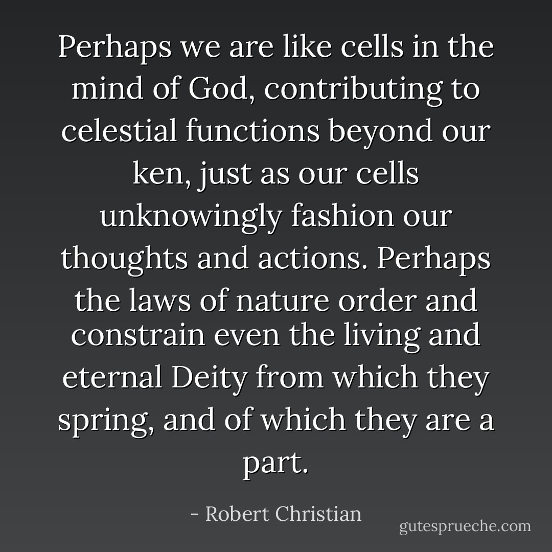 Perhaps we are like cells in the mind of God, contributing to celestial functions beyond our ken, just as our cells unknowingly fashion our thoughts and actions. Perhaps the laws of nature order and constrain even the living and eternal Deity from which they spring, and of which they are a part. - Robert Christian