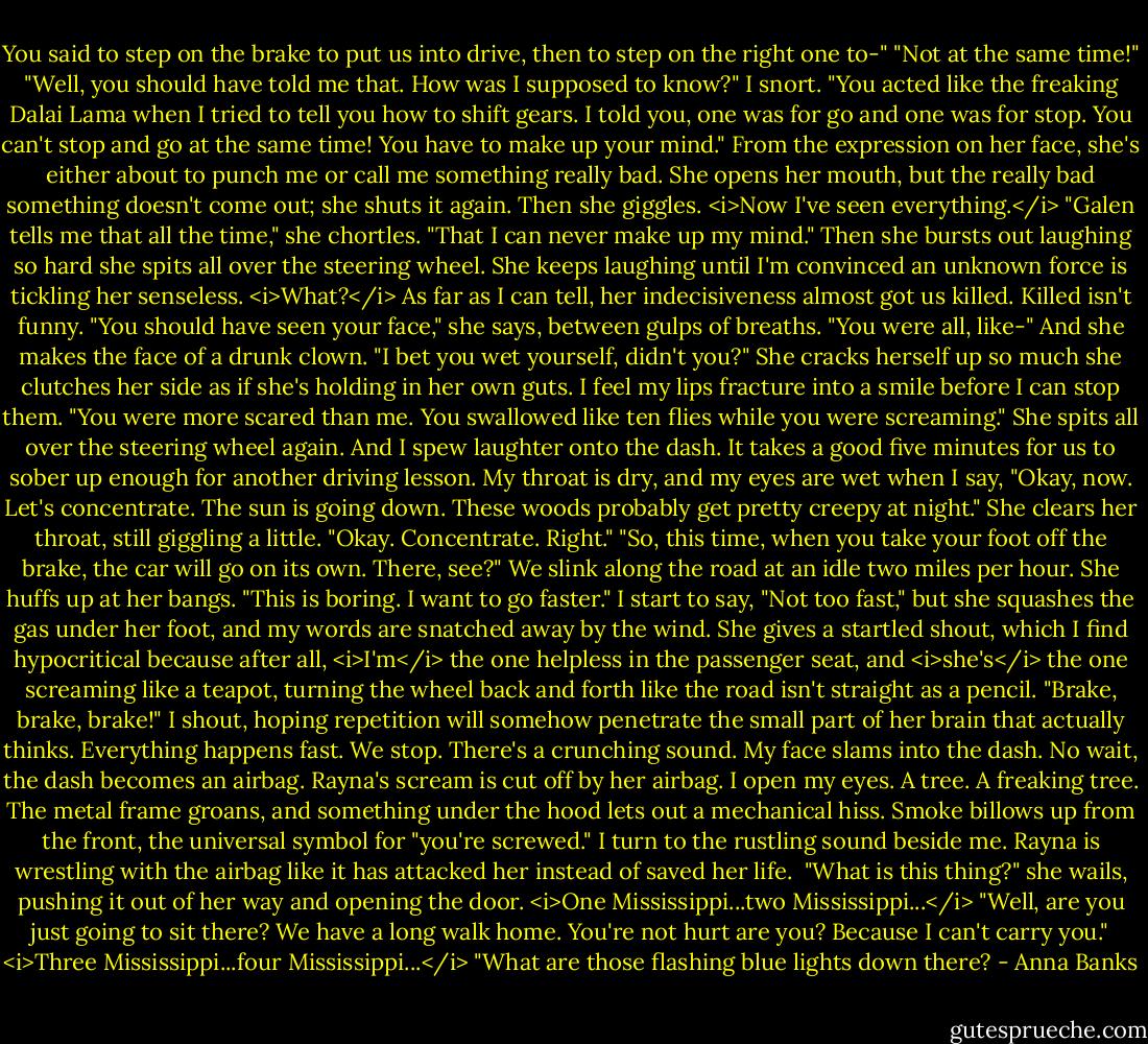 You said to step on the brake to put us into drive, then to step on the right one to-"<br />"Not at the same time!"<br />"Well, you should have told me that. How was I supposed to know?"<br />I snort. "You acted like the freaking Dalai Lama when I tried to tell you how to shift gears. I told you, one was for go and one was for stop. You can't stop and go at the same time! You have to make up your mind."<br />From the expression on her face, she's either about to punch me or call me something really bad. She opens her mouth, but the really bad something doesn't come out; she shuts it again. Then she giggles. <i>Now I've seen everything.</i><br />"Galen tells me that all the time," she chortles. "That I can never make up my mind." Then she bursts out laughing so hard she spits all over the steering wheel. She keeps laughing until I'm convinced an unknown force is tickling her senseless.<br /><i>What?</i> As far as I can tell, her indecisiveness almost got us killed. Killed isn't funny.<br />"You should have seen your face," she says, between gulps of breaths. "You were all, like-" And she makes the face of a drunk clown. "I bet you wet yourself, didn't you?" She cracks herself up so much she clutches her side as if she's holding in her own guts.<br />I feel my lips fracture into a smile before I can stop them. "You were more scared than me. You swallowed like ten flies while you were screaming."<br />She spits all over the steering wheel again. And I spew laughter onto the dash. It takes a good five minutes for us to sober up enough for another driving lesson. My throat is dry, and my eyes are wet when I say, "Okay, now. Let's concentrate. The sun is going down. These woods probably get pretty creepy at night."<br />She clears her throat, still giggling a little. "Okay. Concentrate. Right."<br />"So, this time, when you take your foot off the brake, the car will go on its own. There, see?" We slink along the road at an idle two miles per hour.<br />She huffs up at her bangs. "This is boring. I want to go faster."<br />I start to say, "Not too fast," but she squashes the gas under her foot, and my words are snatched away by the wind. She gives a startled shout, which I find hypocritical because after all, <i>I'm</i> the one helpless in the passenger seat, and <i>she's</i> the one screaming like a teapot, turning the wheel back and forth like the road isn't straight as a pencil.<br />"Brake, brake, brake!" I shout, hoping repetition will somehow penetrate the small part of her brain that actually thinks.<br />Everything happens fast. We stop. There's a crunching sound. My face slams into the dash. No wait, the dash becomes an airbag. Rayna's scream is cut off by her airbag. I open my eyes. A tree. A freaking tree. The metal frame groans, and something under the hood lets out a mechanical hiss. Smoke billows up from the front, the universal symbol for "you're screwed."<br />I turn to the rustling sound beside me. Rayna is wrestling with the airbag like it has attacked her instead of saved her life. <br />"What is this thing?" she wails, pushing it out of her way and opening the door.<br /><i>One Mississippi...two Mississippi...</i><br />"Well, are you just going to sit there? We have a long walk home. You're not hurt are you? Because I can't carry you."<br /><i>Three Mississippi...four Mississippi...</i><br />"What are those flashing blue lights down there? - Anna Banks