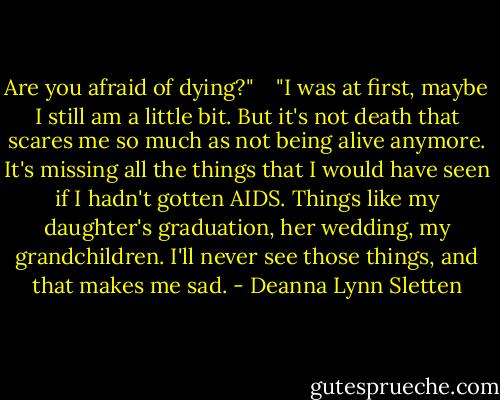 Are you afraid of dying?" <br /><br /> "I was at first, maybe I still am a little bit. But it's not death that scares me so much as not being alive anymore. It's missing all the things that I would have seen if I hadn't gotten AIDS. Things like my daughter's graduation, her wedding, my grandchildren. I'll never see those things, and that makes me sad. - Deanna Lynn Sletten
