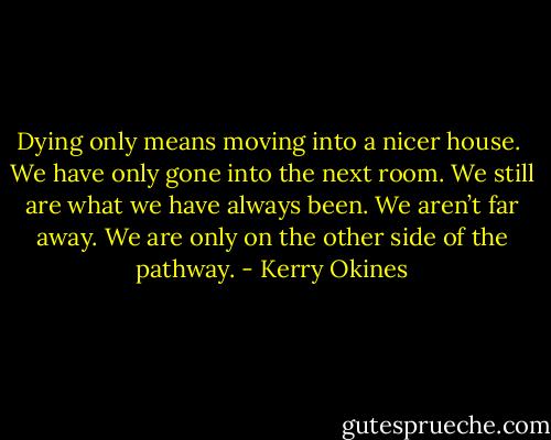 Dying only means moving into a nicer house. <br />We have only gone into the next room.<br />We still are what we have always been.<br />We aren’t far away. We are only on the other side of the pathway. - Kerry Okines