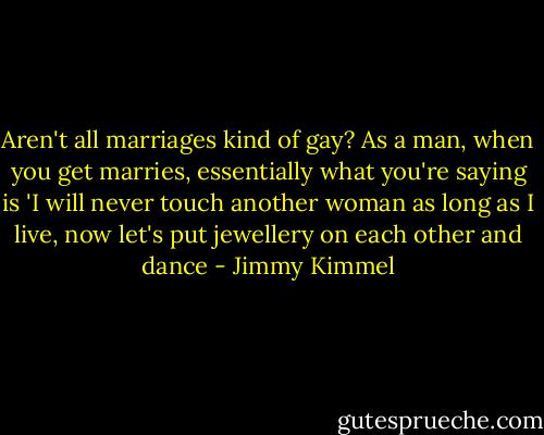 Aren't all marriages kind of gay? As a man, when you get marries, essentially what you're saying is 'I will never touch another woman as long as I live, now let's put jewellery on each other and dance - Jimmy Kimmel