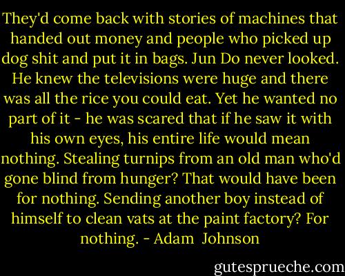 They'd come back with stories of machines that handed out money and people who picked up dog shit and put it in bags. Jun Do never looked. He knew the televisions were huge and there was all the rice you could eat. Yet he wanted no part of it - he was scared that if he saw it with his own eyes, his entire life would mean nothing. Stealing turnips from an old man who'd gone blind from hunger? That would have been for nothing. Sending another boy instead of himself to clean vats at the paint factory? For nothing. - Adam  Johnson