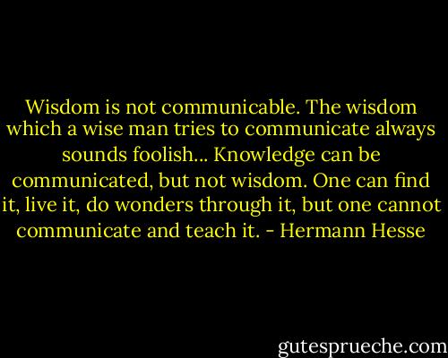 Wisdom is not communicable. The wisdom which a wise man tries to communicate always sounds foolish... Knowledge can be communicated, but not wisdom. One can find it, live it, do wonders through it, but one cannot communicate and teach it. - Hermann Hesse
