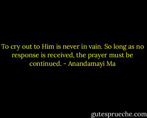 To cry out to Him is never in vain. So long as no response is received, the prayer must be continued. - Anandamayi Ma