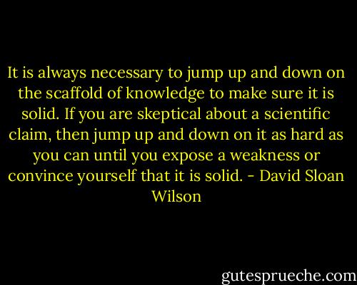 It is always necessary to jump up and down on the scaffold of knowledge to make sure it is solid. If you are skeptical about a scientific claim, then jump up and down on it as hard as you can until you expose a weakness or convince yourself that it is solid. - David Sloan Wilson