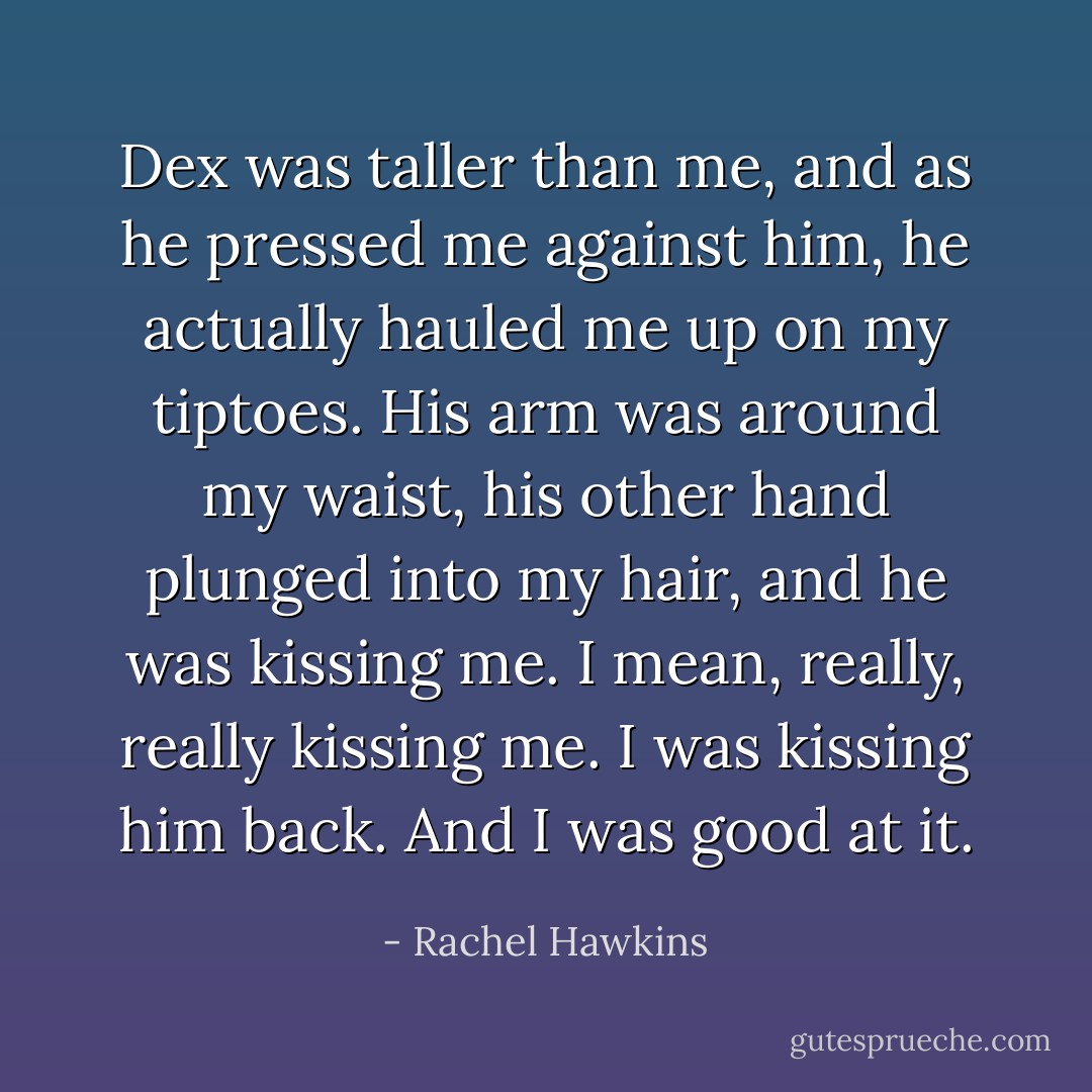 Dex was taller than me, and as he pressed me against him, he actually hauled me up on my tiptoes. His arm was around my waist, his other hand plunged into my hair, and he was kissing me. I mean, really, really kissing me.<br />I was kissing him back. And I was good at it. - Rachel Hawkins