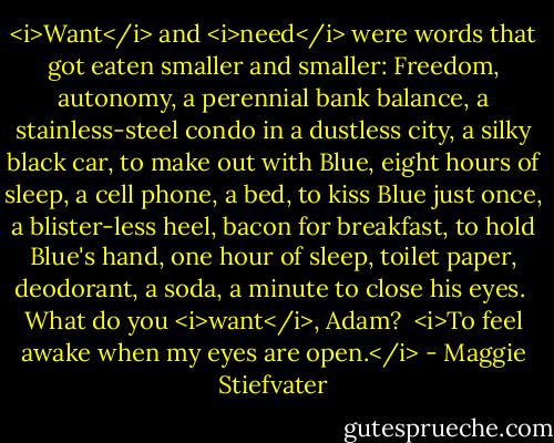 <i>Want</i> and <i>need</i> were words that got eaten smaller and smaller: Freedom, autonomy, a perennial bank balance, a stainless-steel condo in a dustless city, a silky black car, to make out with Blue, eight hours of sleep, a cell phone, a bed, to kiss Blue just once, a blister-less heel, bacon for breakfast, to hold Blue's hand, one hour of sleep, toilet paper, deodorant, a soda, a minute to close his eyes.<br /><br />What do you <i>want</i>, Adam?<br /><br /><i>To feel awake when my eyes are open.</i> - Maggie Stiefvater