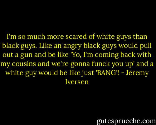 I'm so much more scared of white guys than black guys. Like an angry black guys would pull out a gun and be like 'Yo, I'm coming back with my cousins and we're gonna funck you up' and a white guy would be like just 'BANG'! - Jeremy Iversen