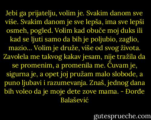 Jebi ga prijatelju, volim je. Svakim danom sve više. Svakim danom je sve lepša, ima sve lepši osmeh, pogled. Volim kad obuče moj duks ili kad se ljuti samo da bih je poljubio, zaglio, mazio… Volim je druže, više od svog života. Zavolela me takvog kakav jesam, nije tražila da se promenim, a promenila me. Čuvam je, sigurna je, a opet joj pružam malo slobode, a puno ljubavi i razumevanja.<br />Znaš, jednog dana bih voleo da je moje dete zove mama. - Đorđe Balašević