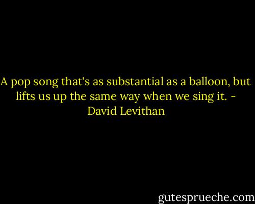 A pop song that's as substantial as a balloon, but lifts us up the same way when we sing it. - David Levithan