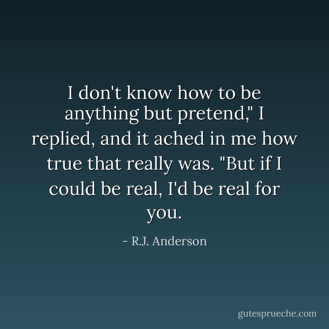 I don't know how to be anything but pretend," I replied, and it ached in me how true that really was. "But if I could be real, I'd be real for you. - R.J. Anderson
