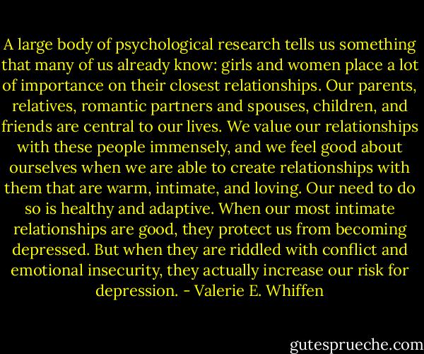 A large body of psychological research tells us something that many of us already know: girls and women place a lot of importance on their closest relationships. Our parents, relatives, romantic partners and spouses, children, and friends are central to our lives. We value our relationships with these people immensely, and we feel good about ourselves when we are able to create relationships with them that are warm, intimate, and loving. Our need to do so is healthy and adaptive. When our most intimate relationships are good, they protect us from becoming depressed. But when they are riddled with conflict and emotional insecurity, they actually increase our risk for depression. - Valerie E. Whiffen