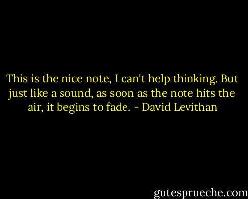 This is the nice note, I can't help thinking. But just like a sound, as soon as the note hits the air, it begins to fade. - David Levithan