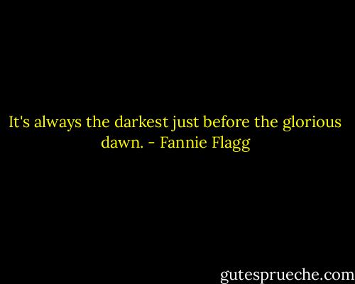 It's always the darkest just before the glorious dawn. - Fannie Flagg