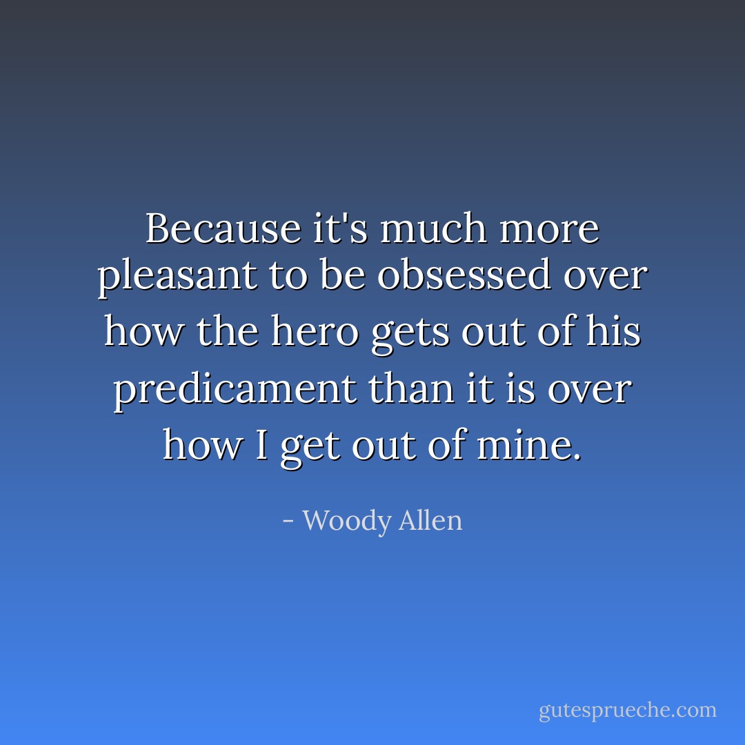 Because it's much more pleasant to be obsessed over how the hero gets out of his predicament than it is over how I get out of mine. - Woody Allen