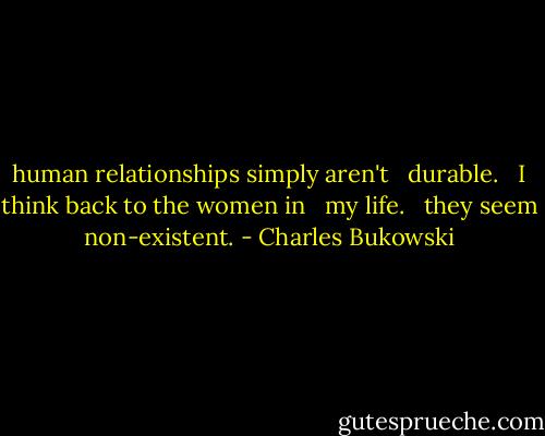 human relationships simply aren't <br /> durable. <br /> I think back to the women in <br /> my life. <br /> they seem non-existent. - Charles Bukowski